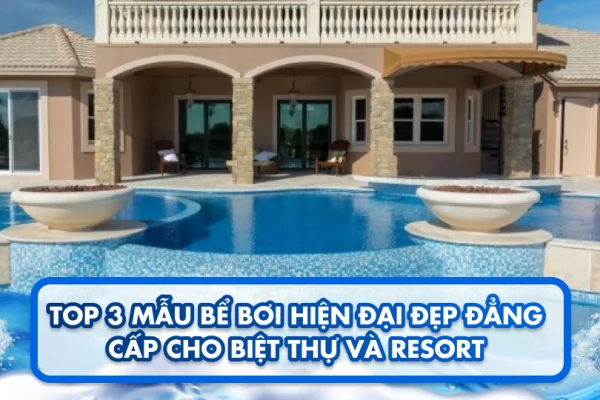 Top 3 mẫu bể bơi hiện đại đẹp đẳng cấp cho biệt thự và resort